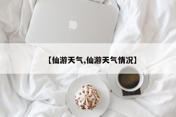 【仙游天气,仙游天气情况】