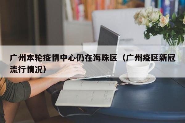 广州本轮疫情中心仍在海珠区(广州疫区新冠流行情况)