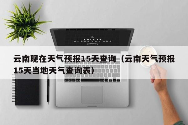 云南现在天气预报15天查询(云南天气预报15天当地天气查询表)