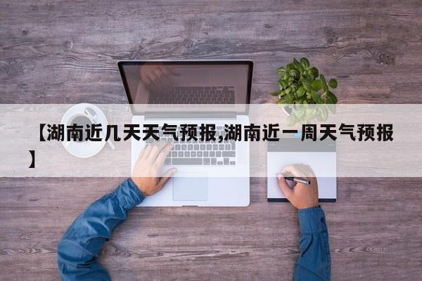 【湖南近几天天气预报,湖南近一周天气预报】
