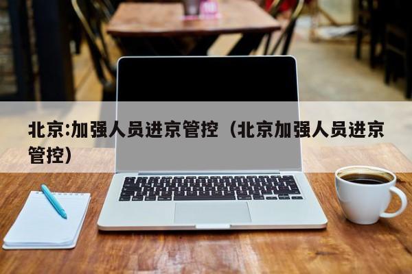 北京:加强人员进京管控(北京加强人员进京管控)