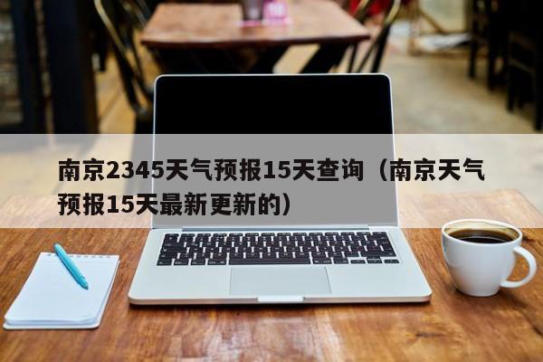 南京2345天气预报15天查询(南京天气预报15天最新更新的)