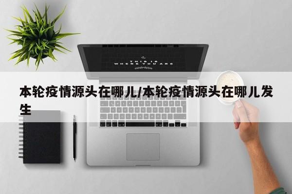 本轮疫情源头在哪儿/本轮疫情源头在哪儿发生