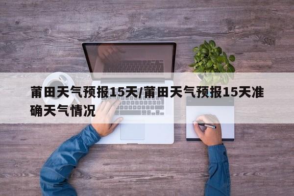 莆田天气预报15天/莆田天气预报15天准确天气情况