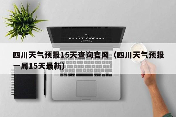 四川天气预报15天查询官网(四川天气预报一周15天最新)