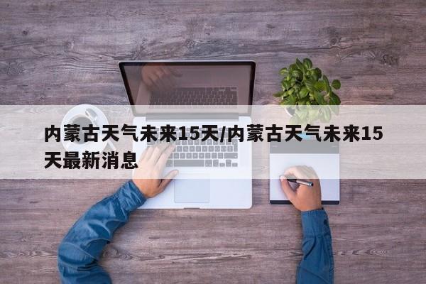 内蒙古天气未来15天/内蒙古天气未来15天最新消息