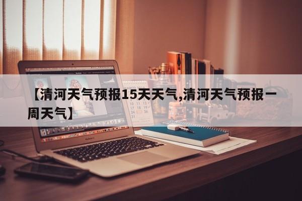 【清河天气预报15天天气,清河天气预报一周天气】