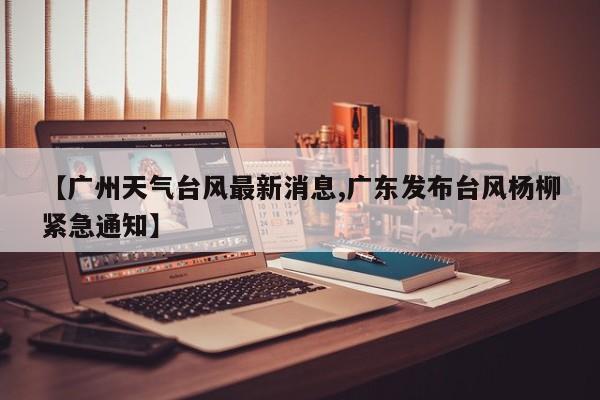 【广州天气台风最新消息,广东发布台风杨柳紧急通知】