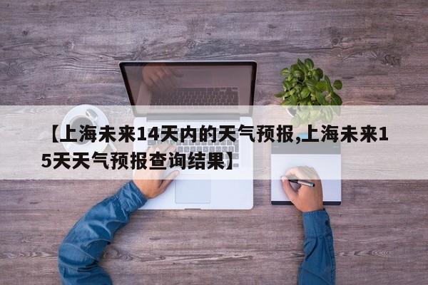【上海未来14天内的天气预报,上海未来15天天气预报查询结果】