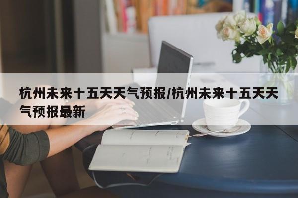 杭州未来十五天天气预报/杭州未来十五天天气预报最新
