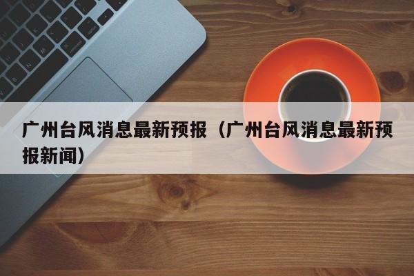 广州台风消息最新预报(广州台风消息最新预报新闻)