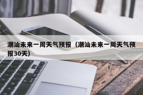潮汕未来一周天气预报(潮汕未来一周天气预报30天)