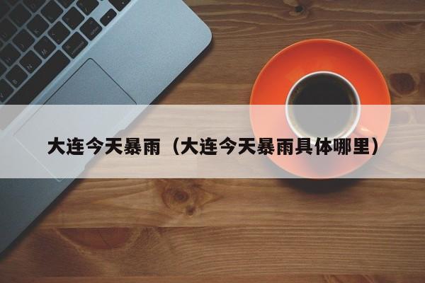 大连今天暴雨(大连今天暴雨具体哪里)