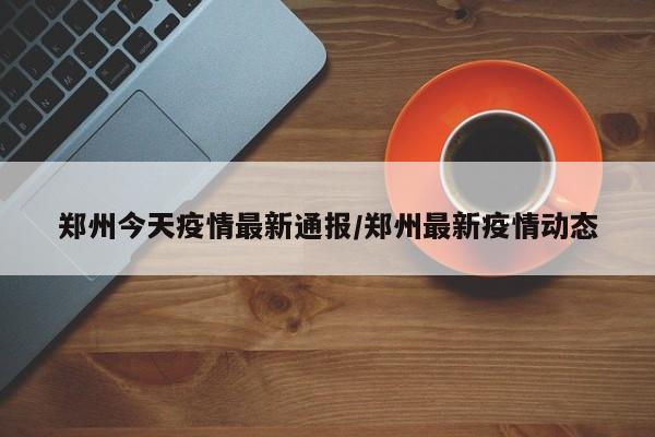 郑州今天疫情最新通报/郑州最新疫情动态