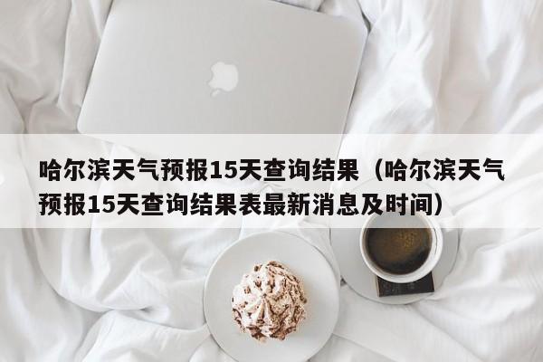 哈尔滨天气预报15天查询结果(哈尔滨天气预报15天查询结果表最新消息及时间)