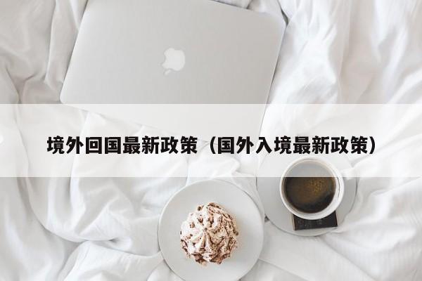 境外回国最新政策(国外入境最新政策)