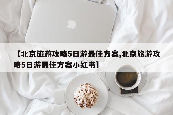 【北京旅游攻略5日游最佳方案,北京旅游攻略5日游最佳方案小红书】