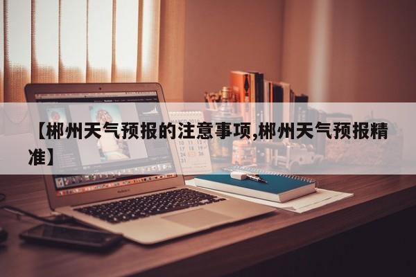 【郴州天气预报的注意事项,郴州天气预报精准】
