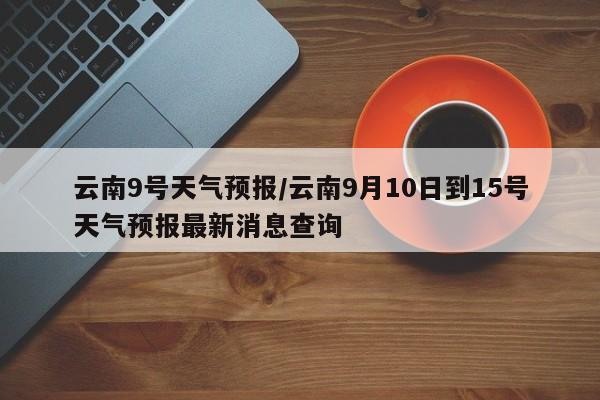 云南9号天气预报/云南9月10日到15号天气预报最新消息查询