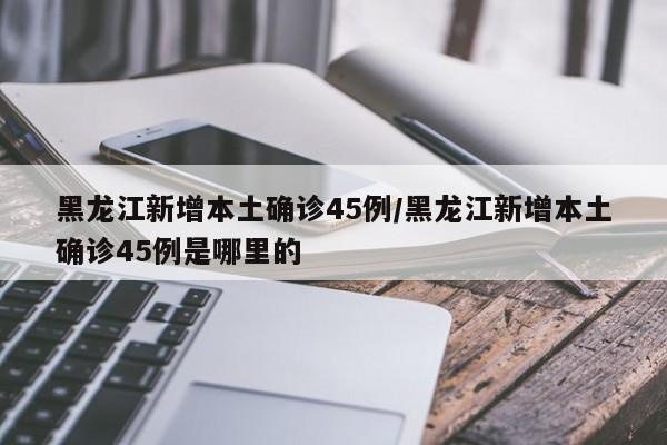 黑龙江新增本土确诊45例/黑龙江新增本土确诊45例是哪里的