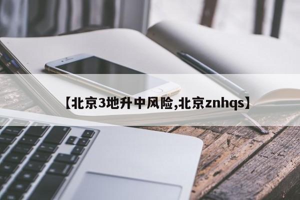 【北京3地升中风险,北京znhqs】