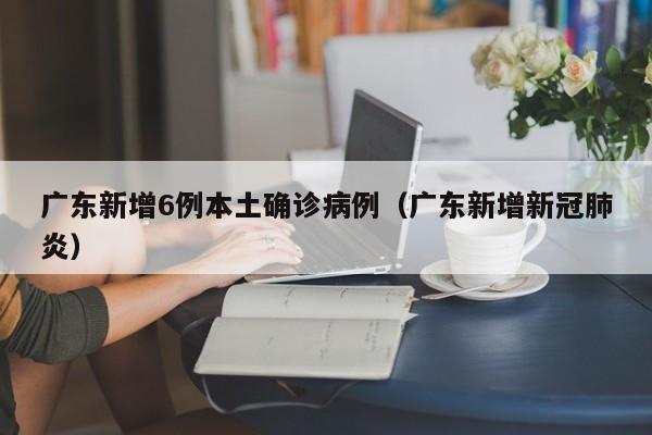 广东新增6例本土确诊病例(广东新增新冠肺炎)