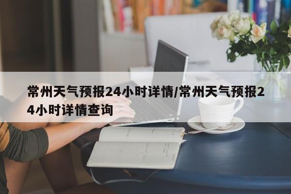 常州天气预报24小时详情/常州天气预报24小时详情查询
