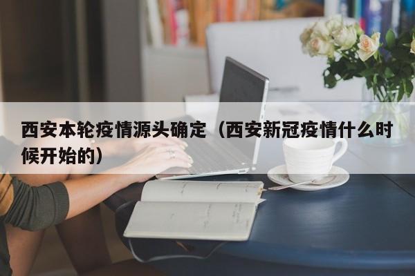 西安本轮疫情源头确定(西安新冠疫情什么时候开始的)
