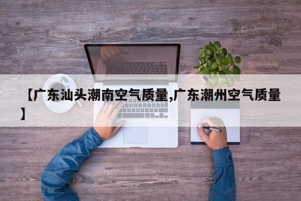 【广东汕头潮南空气质量,广东潮州空气质量】