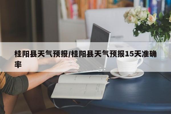桂阳县天气预报/桂阳县天气预报15天准确率