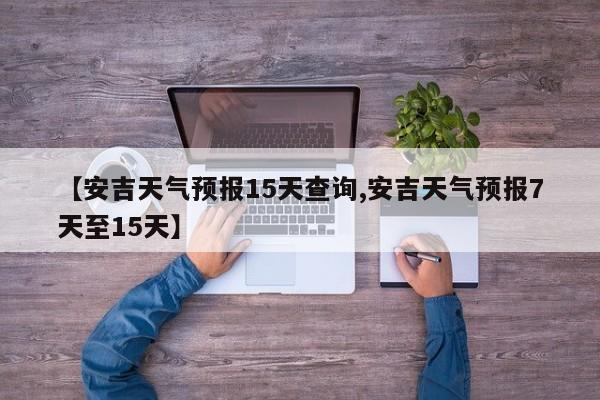 【安吉天气预报15天查询,安吉天气预报7天至15天】