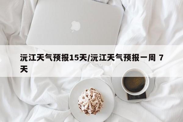 沅江天气预报15天/沅江天气预报一周 7天