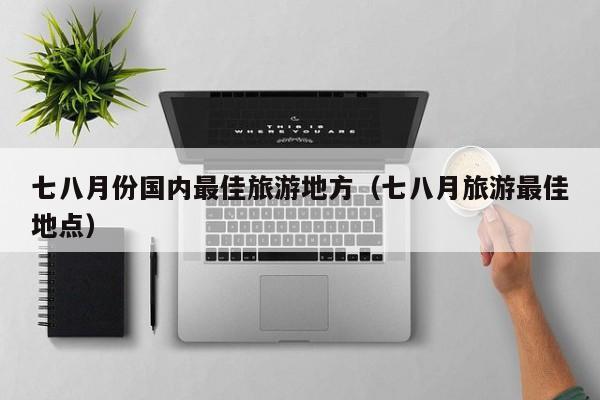 七八月份国内最佳旅游地方(七八月旅游最佳地点)