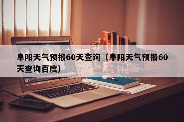 阜阳天气预报60天查询(阜阳天气预报60天查询百度)