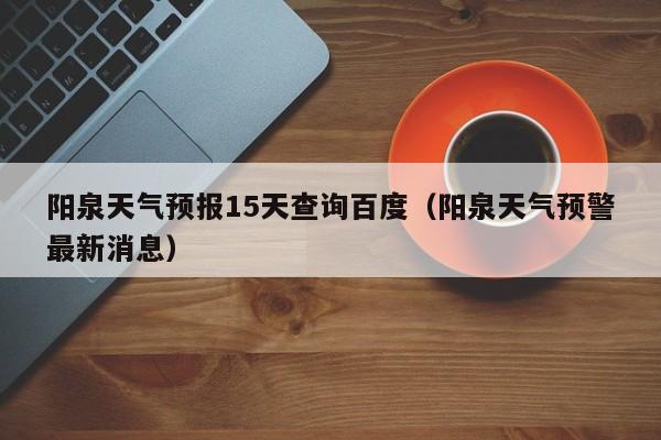 阳泉天气预报15天查询百度(阳泉天气预警最新消息)