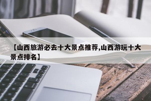 【山西旅游必去十大景点推荐,山西游玩十大景点排名】