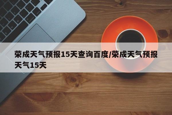 荣成天气预报15天查询百度/荣成天气预报天气15天