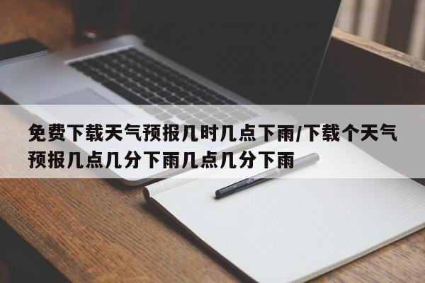 免费下载天气预报几时几点下雨/下载个天气预报几点几分下雨几点几分下雨