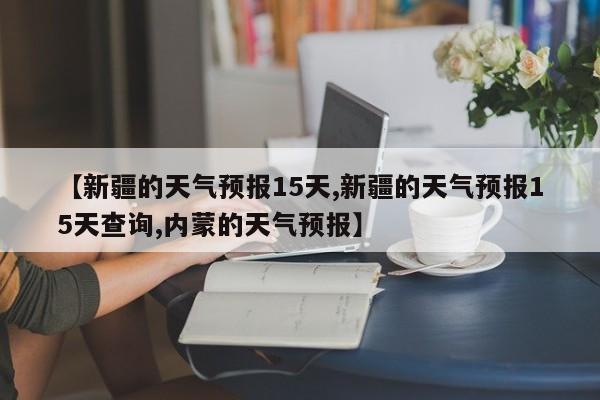 【新疆的天气预报15天,新疆的天气预报15天查询,内蒙的天气预报】