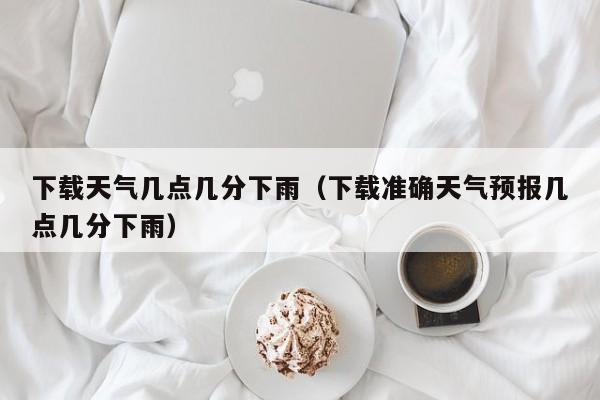 下载天气几点几分下雨(下载准确天气预报几点几分下雨)