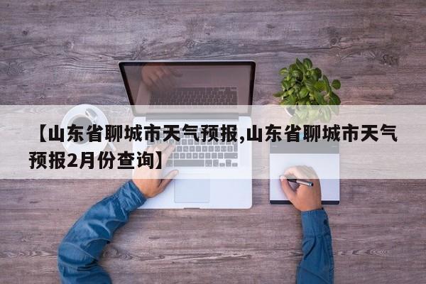 【山东省聊城市天气预报,山东省聊城市天气预报2月份查询】