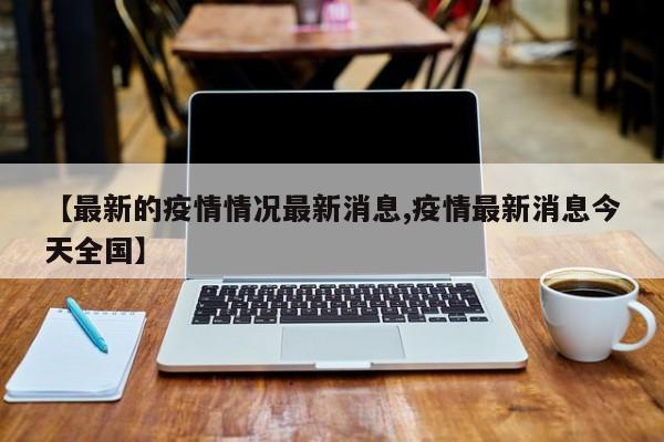 【最新的疫情情况最新消息,疫情最新消息今天全国】