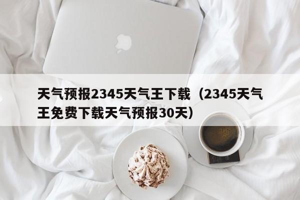 天气预报2345天气王下载(2345天气王免费下载天气预报30天)