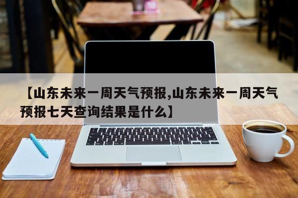 【山东未来一周天气预报,山东未来一周天气预报七天查询结果是什么】