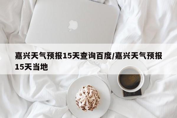 嘉兴天气预报15天查询百度/嘉兴天气预报15天当地