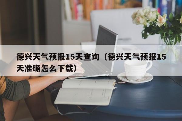德兴天气预报15天查询(德兴天气预报15天准确怎么下载)