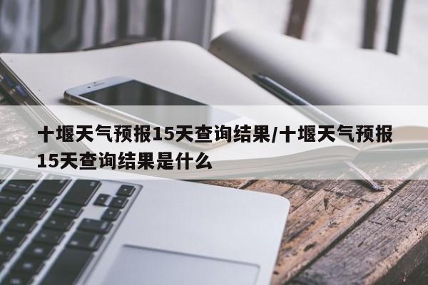十堰天气预报15天查询结果/十堰天气预报15天查询结果是什么