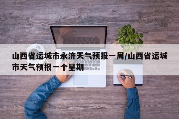 山西省运城市永济天气预报一周/山西省运城市天气预报一个星期