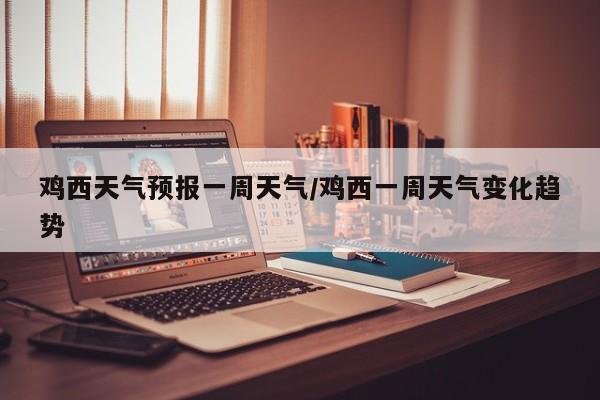 鸡西天气预报一周天气/鸡西一周天气变化趋势