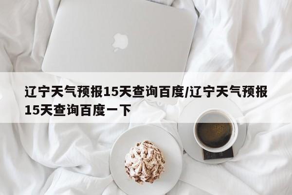 辽宁天气预报15天查询百度/辽宁天气预报15天查询百度一下